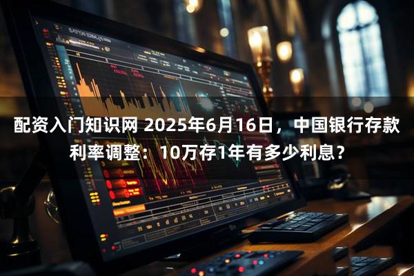 配资入门知识网 2025年6月16日，中国银行存款利率调整：10万存1年有多少利息？