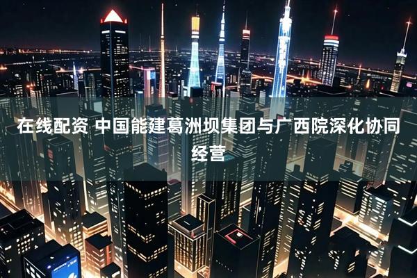 在线配资 中国能建葛洲坝集团与广西院深化协同经营