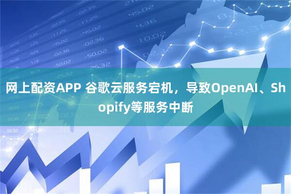网上配资APP 谷歌云服务宕机，导致OpenAI、Shopify等服务中断