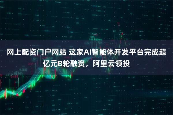 网上配资门户网站 这家AI智能体开发平台完成超亿元B轮融资，阿里云领投
