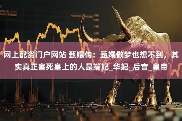 网上配资门户网站 甄嬛传：甄嬛做梦也想不到，其实真正害死皇上的人是端妃_华妃_后宫_皇帝