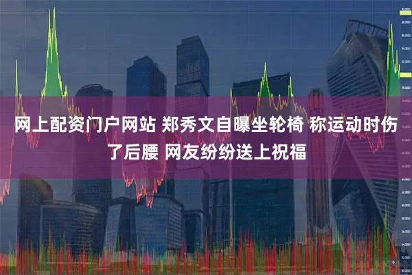 网上配资门户网站 郑秀文自曝坐轮椅 称运动时伤了后腰 网友纷纷送上祝福