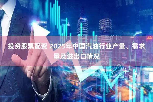 投资股票配资 2025年中国汽油行业产量、需求量及进出口情况