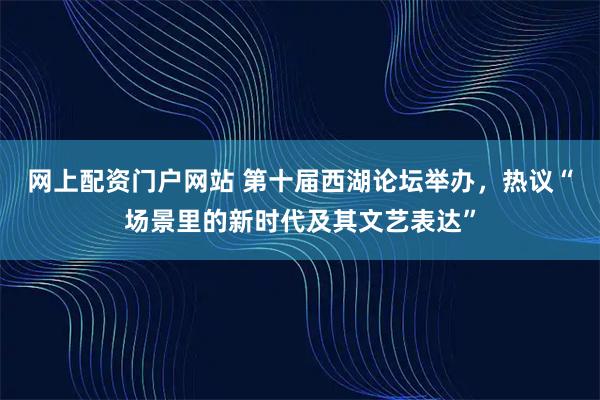 网上配资门户网站 第十届西湖论坛举办，热议“场景里的新时代及其文艺表达”