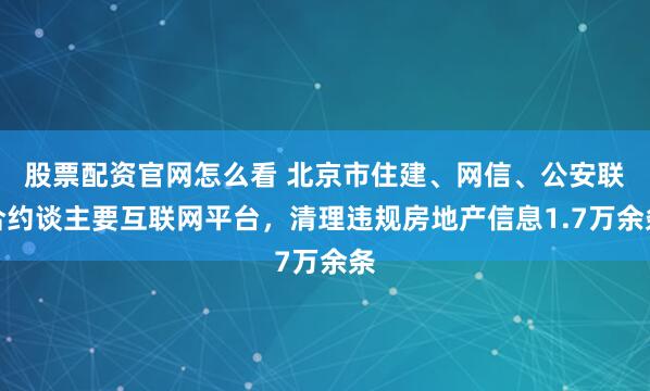 股票配资官网怎么看 北京市住建、网信、公安联合约谈主要互联网平台，清理违规房地产信息1.7万余条