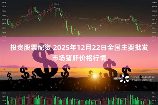 投资股票配资 2025年12月22日全国主要批发市场猪肝价格行情