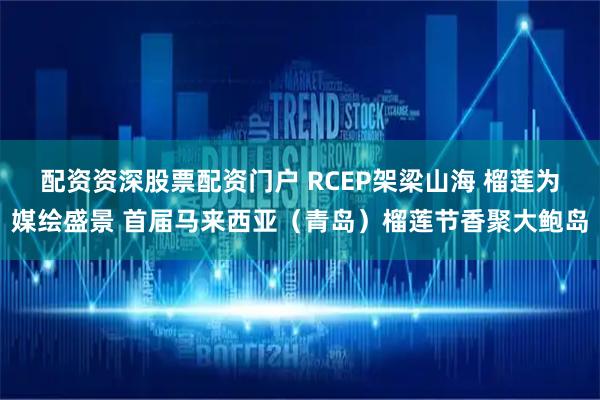 配资资深股票配资门户 RCEP架梁山海 榴莲为媒绘盛景 首届马来西亚（青岛）榴莲节香聚大鲍岛