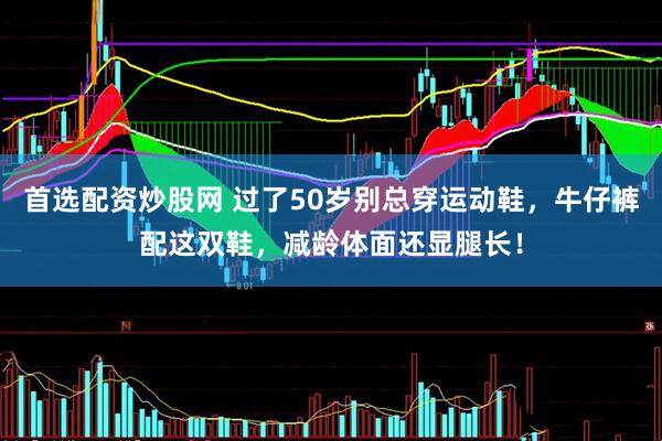 首选配资炒股网 过了50岁别总穿运动鞋，牛仔裤配这双鞋，减龄体面还显腿长！