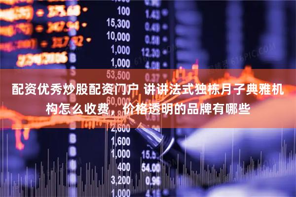 配资优秀炒股配资门户 讲讲法式独栋月子典雅机构怎么收费，价格透明的品牌有哪些