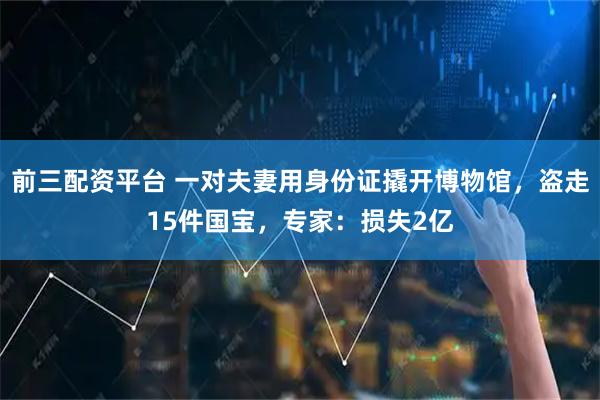 前三配资平台 一对夫妻用身份证撬开博物馆，盗走15件国宝，专家：损失2亿