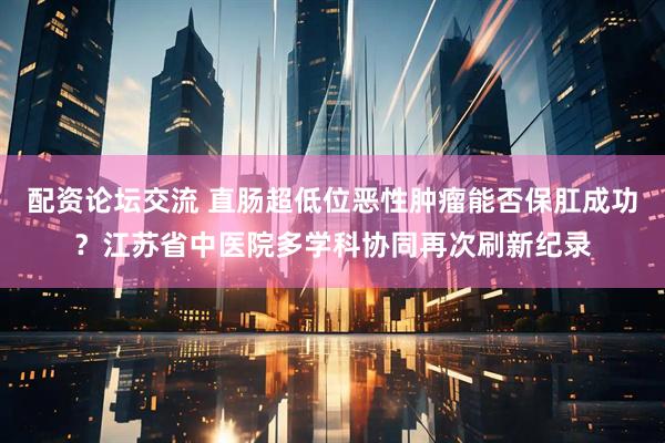 配资论坛交流 直肠超低位恶性肿瘤能否保肛成功？江苏省中医院多学科协同再次刷新纪录