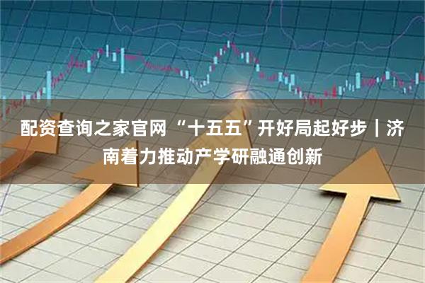 配资查询之家官网 “十五五”开好局起好步｜济南着力推动产学研融通创新